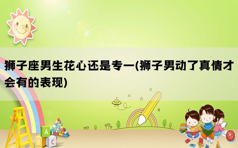 狮子座男生花心还是专一(狮子男动了真情才会有的表现)(图1)