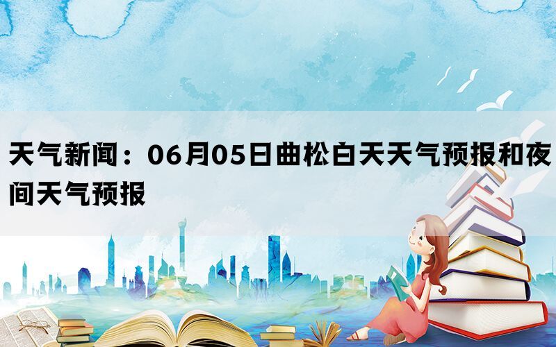 天气新闻：06月05日曲松白天天气预报和夜间天气预报(图1)