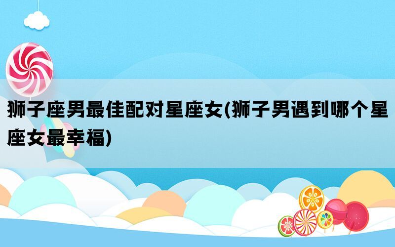 狮子座男最佳配对星座女(狮子男遇到哪个星座女最幸福)
