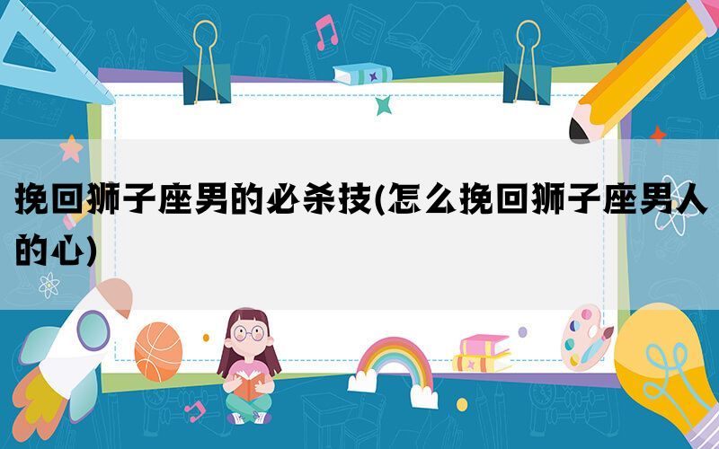 挽回狮子座男的必杀技(怎么挽回狮子座男人的心)
