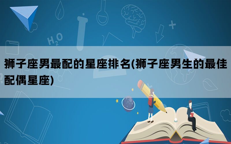 狮子座男最配的星座排名(狮子座男生的最佳配偶星座)