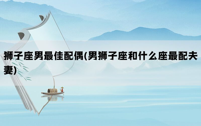 狮子座男最佳配偶(男狮子座和什么座最配夫妻)