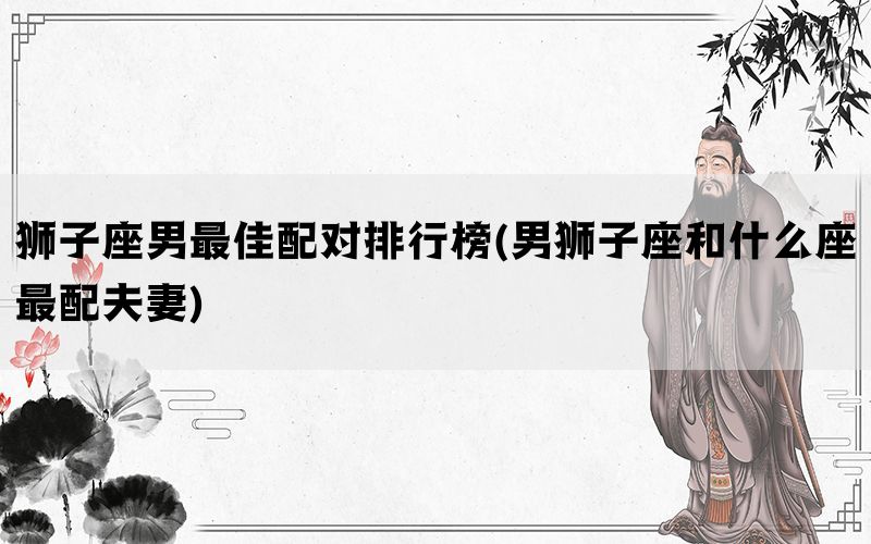 狮子座男最佳配对排行榜(男狮子座和什么座最配夫妻)