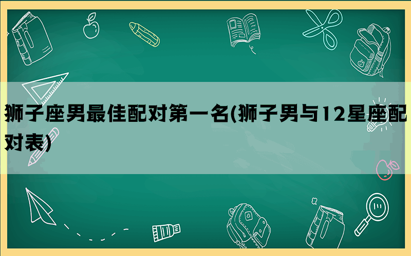 狮子座男最佳配对第一名(狮子男与12星座配对表)