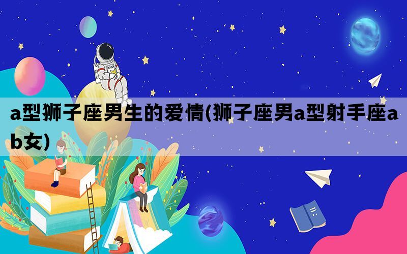 a型狮子座男生的爱情(狮子座男a型射手座ab女)