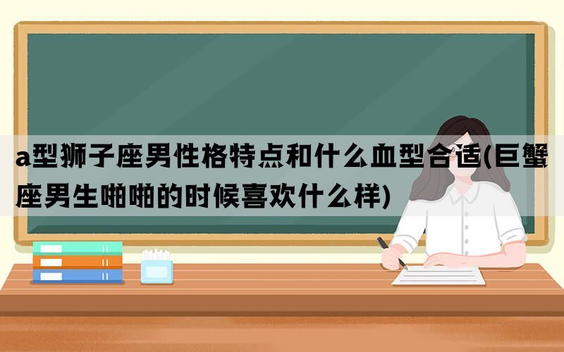 a型狮子座男性格特点和什么血型合适(巨蟹座男生啪啪的时候喜欢什么样)