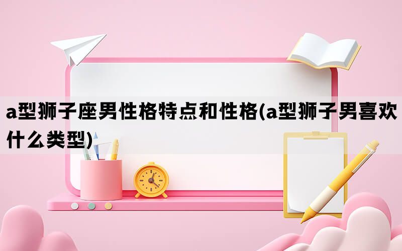 a型狮子座男性格特点和性格(a型狮子男喜欢什么类型)