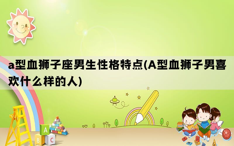 a型血狮子座男生性格特点(A型血狮子男喜欢什么样的人)
