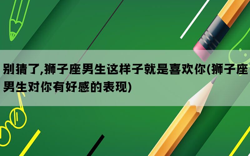别猜了,狮子座男生这样子就是喜欢你(狮子座男生对你有好感的表现)