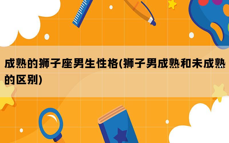 成熟的狮子座男生性格(狮子男成熟和未成熟的区别)