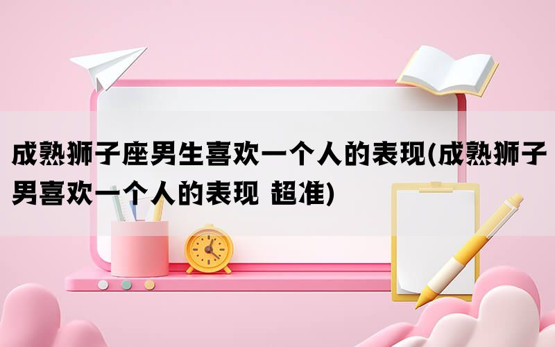 成熟狮子座男生喜欢一个人的表现(成熟狮子男喜欢一个人的表现 超准)