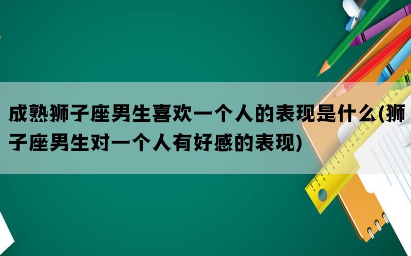 成熟狮子座男生喜欢一个人的表现是什么(狮子座男生对一个人有好感的表现)