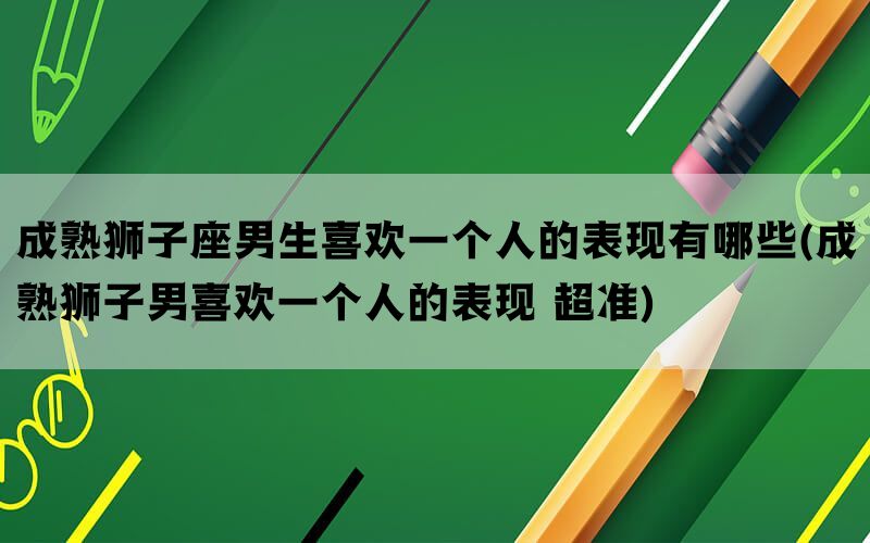成熟狮子座男生喜欢一个人的表现有哪些(成熟狮子男喜欢一个人的表现 超准)
