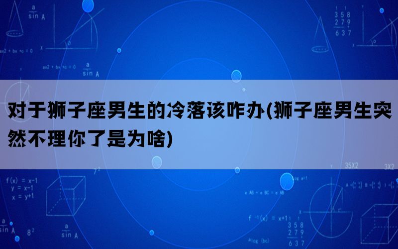 对于狮子座男生的冷落该咋办(狮子座男生突然不理你了是为啥)