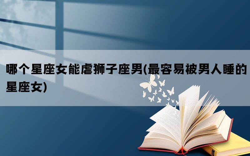哪个星座女能虐狮子座男(最容易被男人睡的星座女)