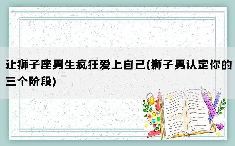 让狮子座男生疯狂爱上自己(狮子男认定你的三个阶段)