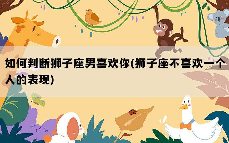 如何判断狮子座男喜欢你(狮子座不喜欢一个人的表现)
