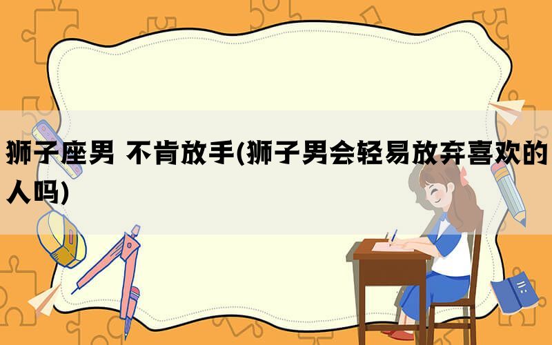 狮子座男 不肯放手(狮子男会轻易放弃喜欢的人吗)