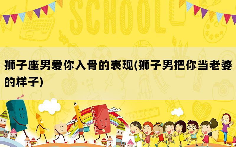 狮子座男爱你入骨的表现(狮子男把你当老婆的样子)(图1)