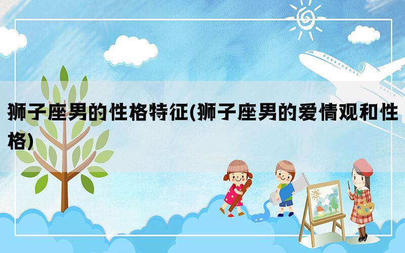狮子座男的性格特征(狮子座男的爱情观和性格)
