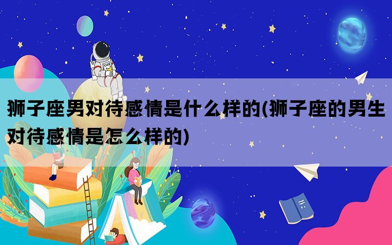 狮子座男对待感情是什么样的(狮子座的男生对待感情是怎么样的)