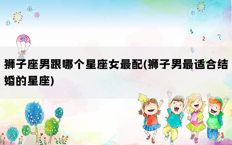 狮子座男跟哪个星座女最配(狮子男最适合结婚的星座)