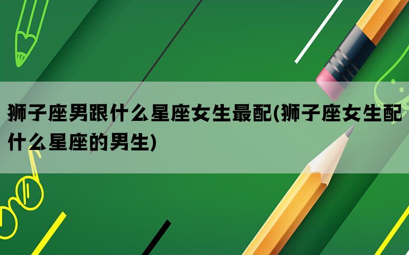 狮子座男跟什么星座女生最配(狮子座女生配什么星座的男生)