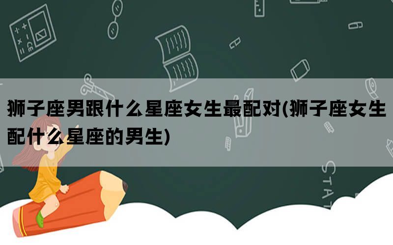 狮子座男跟什么星座女生最配对(狮子座女生配什么星座的男生)