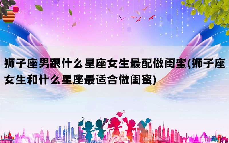 狮子座男跟什么星座女生最配做闺蜜(狮子座女生和什么星座最适合做闺蜜)