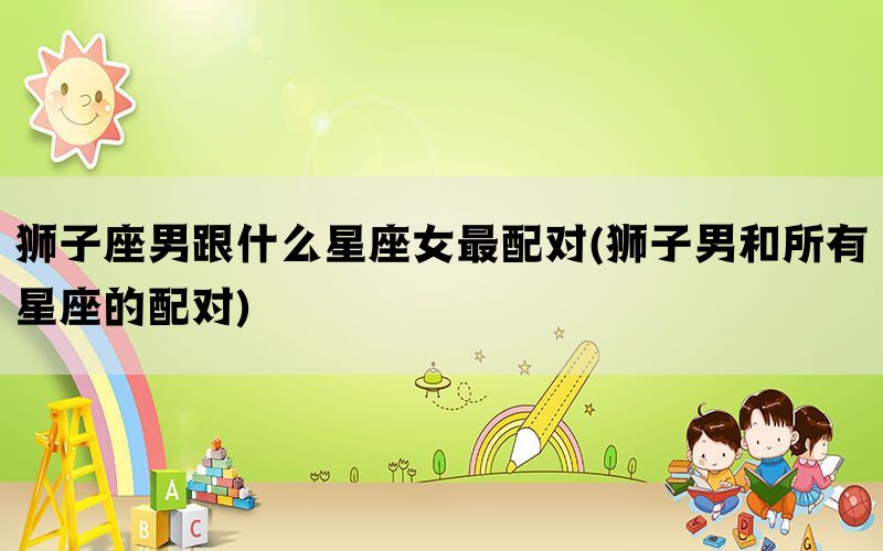 狮子座男跟什么星座女最配对(狮子男和所有星座的配对)