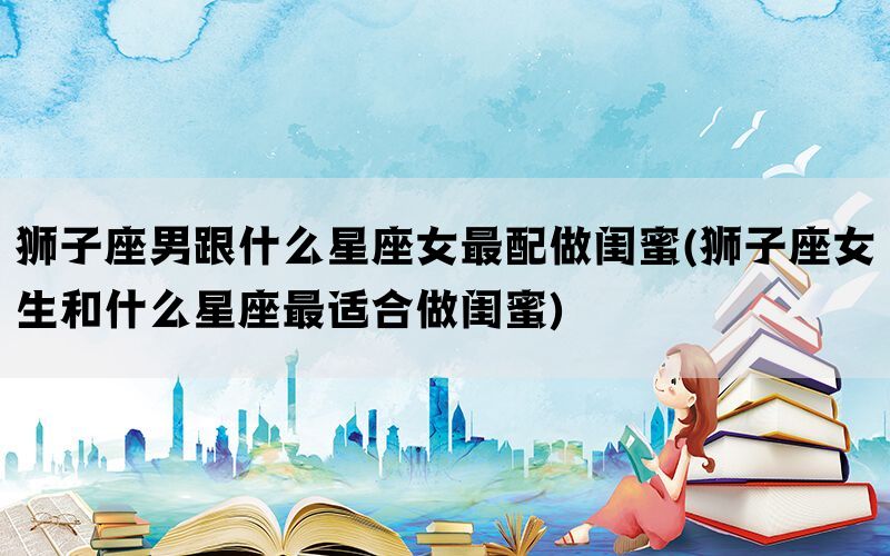 狮子座男跟什么星座女最配做闺蜜(狮子座女生和什么星座最适合做闺蜜)