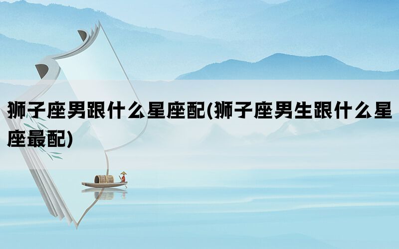 狮子座男跟什么星座配(狮子座男生跟什么星座最配)