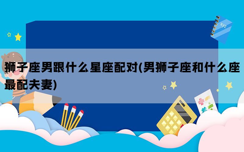 狮子座男跟什么星座配对(男狮子座和什么座最配夫妻)