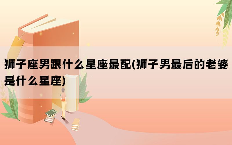 狮子座男跟什么星座最配(狮子男最后的老婆是什么星座)