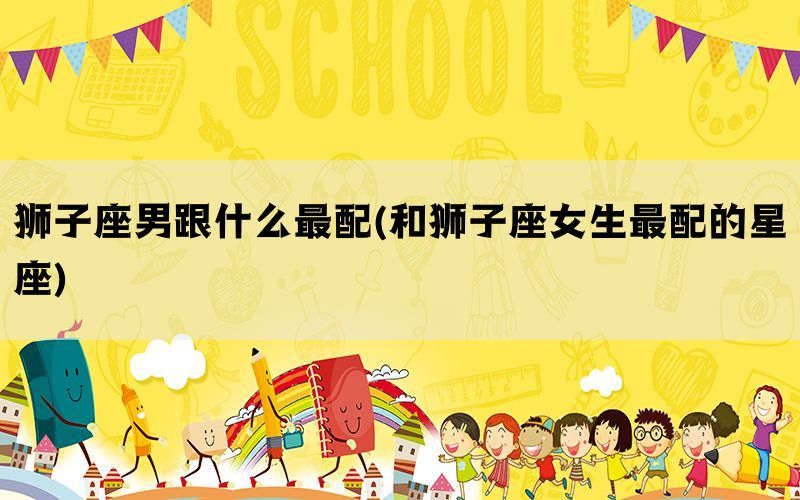 狮子座男跟什么最配(和狮子座女生最配的星座)
