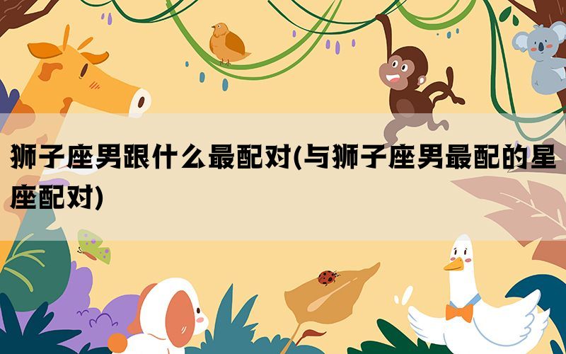 狮子座男跟什么最配对(与狮子座男最配的星座配对)