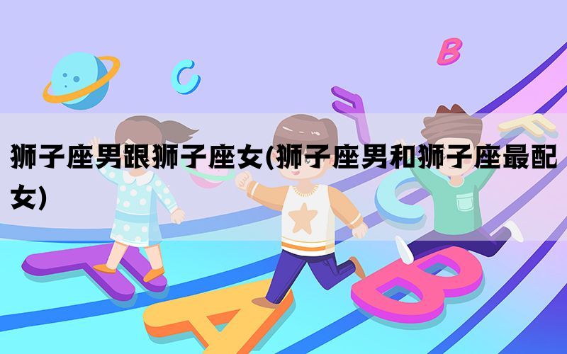 狮子座男跟狮子座女(狮子座男和狮子座最配女)