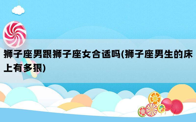 狮子座男跟狮子座女合适吗(狮子座男生的床上有多狠)