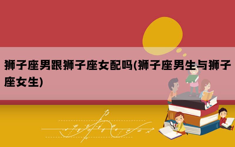 狮子座男跟狮子座女配吗(狮子座男生与狮子座女生)