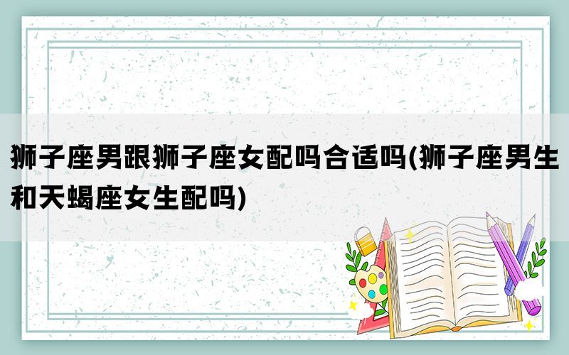 狮子座男跟狮子座女配吗合适吗(狮子座男生和天蝎座女生配吗)