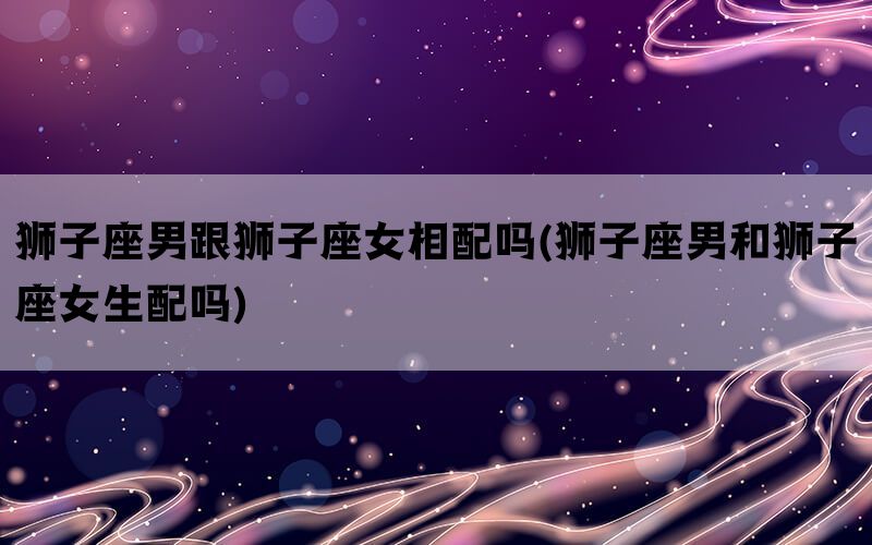 狮子座男跟狮子座女相配吗(狮子座男和狮子座女生配吗)