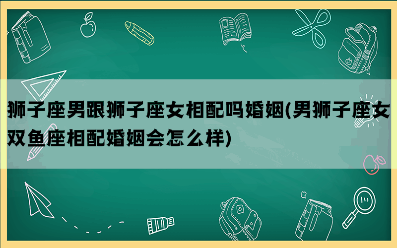 狮子座男跟狮子座女相配吗婚姻(男狮子座女双鱼座相配婚姻会怎么样)