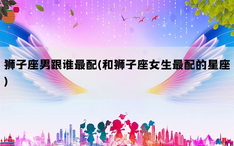 狮子座男跟谁最配(和狮子座女生最配的星座)
