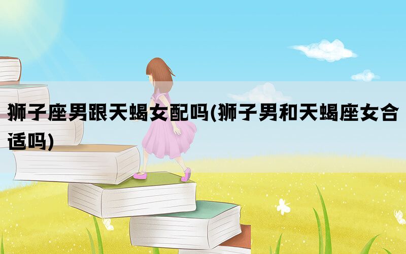 狮子座男跟天蝎女配吗(狮子男和天蝎座女合适吗)