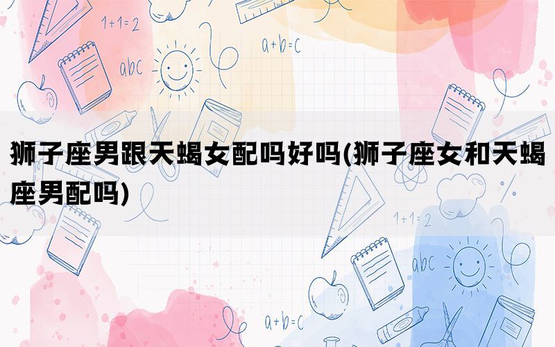 狮子座男跟天蝎女配吗好吗(狮子座女和天蝎座男配吗)
