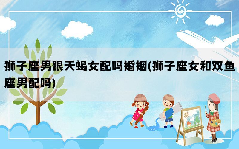 狮子座男跟天蝎女配吗婚姻(狮子座女和双鱼座男配吗)