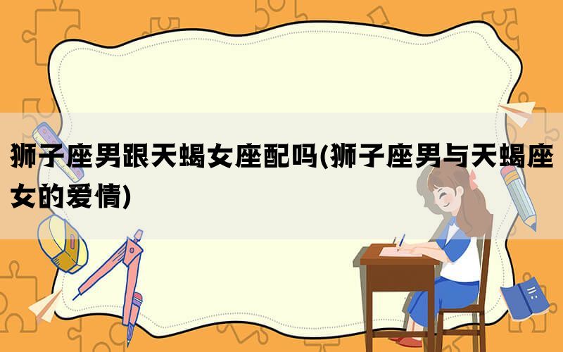 狮子座男跟天蝎女座配吗(狮子座男与天蝎座女的爱情)
