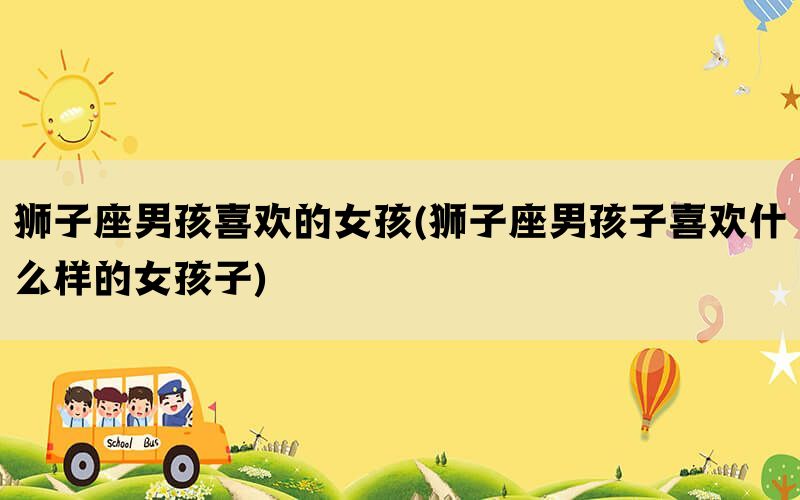 狮子座男孩喜欢的女孩(狮子座男孩子喜欢什么样的女孩子)