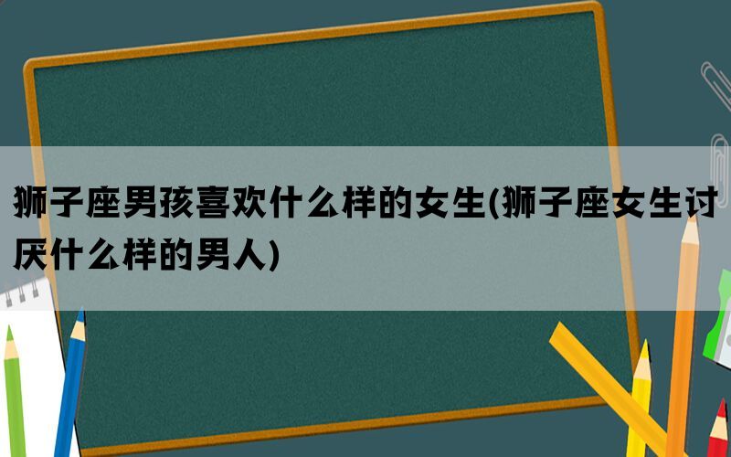 狮子座男孩喜欢什么样的女生(狮子座女生讨厌什么样的男人)