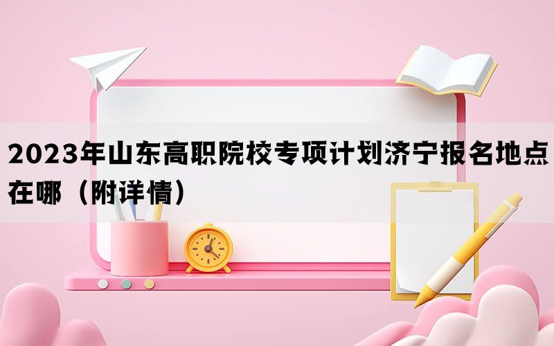 2023年山东高职院校专项计划济宁报名地点在哪（附详情）